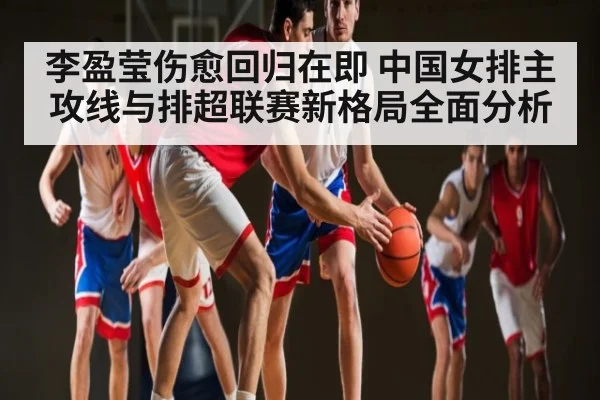 李盈莹伤愈回归在即 中国女排主攻线与排超联赛新格局全面分析