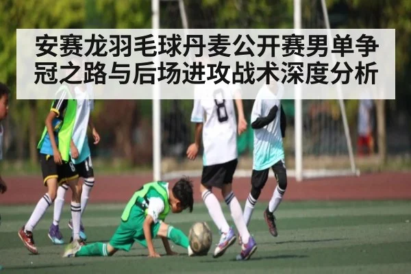 安赛龙羽毛球丹麦公开赛男单争冠之路与后场进攻战术深度分析