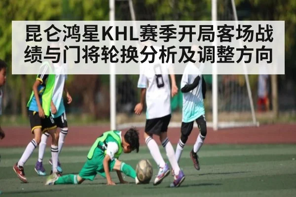 昆仑鸿星KHL赛季开局客场战绩与门将轮换分析及调整方向